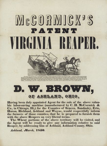 Broadside advertising McCormick's Patent Virginia Reaper, manufactured by what was then known as C.H. McCormick & Co. Features an illustration of the reaper in use. This early model required a person to ride on the machine and rake the grain from the platform. The local distributor listed on the advertisment is D.W. Brown of Ashland, Ohio.