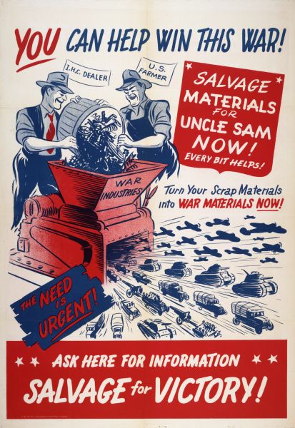 Poster promoting the collection of scrap metal for use in war production. Includes an illustration of a farmer and International Harvester dealer dumping a container of scrap metal into a hopper labeled "war industries." The hopper is connected to a machine out of which tanks, trucks, airplanes, and artillery pieces are streaming. Also includes the text: "You can help win this war!, "Salvage materials for Uncle Sam now!" and "Salvage for victory!"