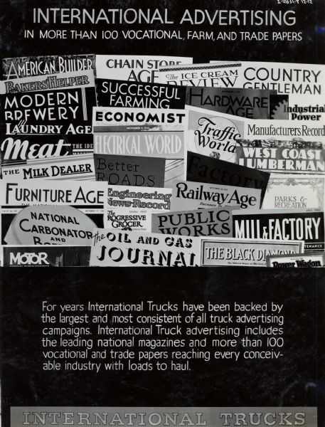 Poster or display board designed to convince International truck dealers of the value of trade magazine advertising. Includes a collage of trade magazine covers, and the text: "International Advertising; In more than 100 vocational, farm and trade papers. For years International Trucks have been backed by the largest and most consistent of all truck advertising campaigns. International Truck advertising includes the leading national magazines and more than 100 vocational and trade papers reaching every conceivable industry with loads to haul."