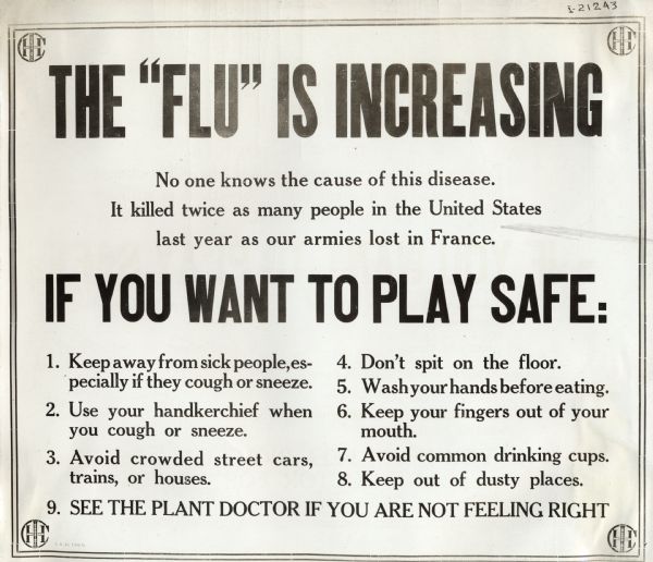 Industrial Health and Safety sign or poster informing factory workers of the symptoms and prevention of "flu," or influenza. The sign reads: "The 'Flu' Is Increasing. No one knows the cause of this disease. It killed twice as many people in the United States last year as our armies lost in France. If You Want To Play Safe: 1. Keep away from sick people, especially if they cough or sneeze. 2. Use your handkerchief when you cough or sneeze. 3. Avoid crowded street cars, trains, or houses. 4. Don't spit on the floor. 5. Wash your hands before eating. 6. Keep your fingers out of your mouth. 7. Avoid common drinking cups. 8. Keep out of dusty places. 9. See the plant doctor if you are not feeling right."