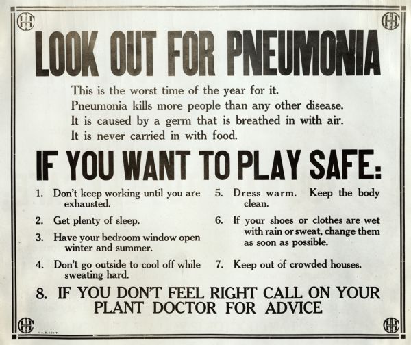 Industrial health and safety sign or poster telling factory workers how to spot and prevent pneumonia. The sign reads: "Look Out For Pneumonia; This is the worst time of year for it. Pneumonia kills more people than any other disease. It is caused by a germ that is breathed in with air. It is never carried in with food. If You Want To Play Safe: 1. Don't keep working until you are exhausted. 2. Get plenty of sleep. 3. Have your bedroom window open winter and summer. 4. Don't go outside to cool off while sweating hard. 5. Dress warm. Keep the body clean. 6. If your shoes or clothes are wet with rain or sweat, change them as soon as possible. 7. Keep out of crowded houses. 8. If you don't feel right call on your plant doctor for advice."