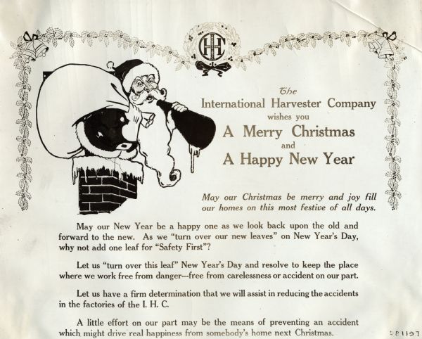 Holiday sign illustrated with an image of Santa Claus advocating employee safety at International Harvester factories. The sign reads: "The International Harvester Company wishes you A Merry Christmas and A Happy New Year; May our Christmas be merry and joy fill our homes on this most festive of all days. May our New Year be a happy one as we look back upon the old and forward to the new. As we 'turn over our new leaves' on New Year's Day, why not add one leaf for 'Safety First'? Let us 'turn over this leaf' New Year's Day and resolve to keep the place where we work free from danger--free from carelessness or accident on our part. Let us have a firm determination that we will assist in reducing the accidents in the factories of the I.H.C. A little effort on our part may be the means of preventing an accident which might drive real happiness from somebody's home next Christmas."
