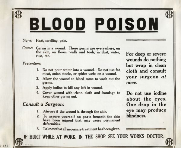 Sign or poster warning International Harvester factory employees about the signs, causes, and prevention of blood poison. The sign reads: "Blood Poison; Signs: Heat, swelling, pain. Cause: Germs in a wound. These germs are everywhere, on the skin, on floors, walls and tools, in dust, water, rust, etc. 1. Do not pour water into a wound. Do not use fat meat, onion stocks, or spider webs on a wound. 2. Allow the wound to bleed some to wash out the germs. 3. Apply iodine to kill any left in wound. 4. Cover wound with clean cloth and bandage to keep other germs. Consult a surgeon: 1. Always if the wound is through the skin. 2. To assure yourself no parts beneath the skin have been injured that may cause permanent deformities. 3. To know that all necessary treatment has been given. For deep or severe wounds do nothing but wrap in clean cloth and consult your surgeon at once. Do not use iodine about the eyes. One drop in the eyes may produce blindness. If hurt at work in the shop see your Works doctor."