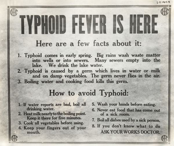 Sign warning International Harvester factory workers about about typhoid fever. The sign reads: "Typhoid Fever is Here; Here are a few facts about it: 1. Typhoid comes in early spring. Big rains wash waste matter into wells or sewers. Many sewers empty into the lake. We drink the lake water. 2. Typhoid is caused by a germ which lives in water or milk and on damp vegetables. The germ never flies in the air. 3. Boiling water and cooking food kills this germ. How to avoid Typhoid: 1. If water reports are bad, boil all drinking water. 2. Heat milk nearly to the boiling point. Keep it there for five minutes. 3. Cook all vegetables before using. 4. Keep your fingers out of your mouth. 5.Wash your hands before eating. 6. Never eat food that has come out of a sick room. 7. Boil all dishes used by a sick person. 8. If you don't know what to do ask your Works Doctor.