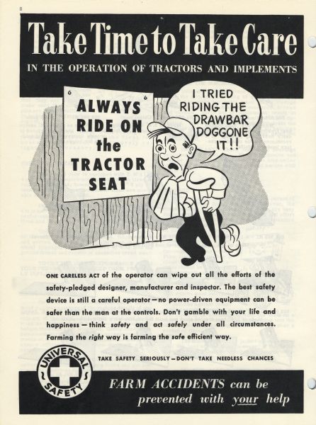 A cartoon from an International Harvester operator's manual. The cartoon contains the heading: "Take Time to Take Care In the operation of tractors and implements". The cartoon depicts a man with his arm in a sling and using a crutch, saying: "I tried riding the drawbar, doggone IT!!" while passing a sign that says: "Always ride on the tractor seat". 
A caption below the cartoon reads: "ONE CARELESS ACT of the operator can wipe out all the efforts of the safety-pledged designer, manufacturer and inspector. The best safety device is still a careful operator-no power-driven equipment can be safer than the man at the controls. Don't gamble with your life and happiness - think safety and act safely under all circumstances. Farming the right way is farming the safe efficient way."  
The "Universal Safety" emblem is accompanied by the text: "Take Safety Seriously — Don't take needless chances" and "Farm Accidents can be prevented with YOUR help".