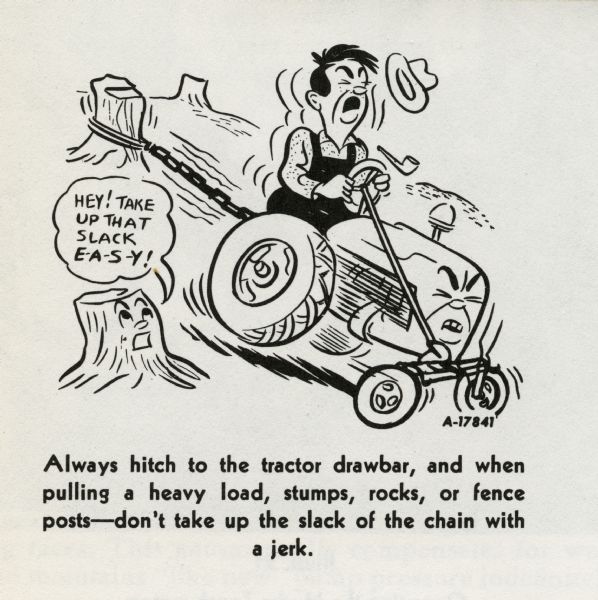 Cartoon from an International Harvester operator's manual. The cartoon is underneath the heading: "Hitching the Tractor to the Implement". The cartoon depicts a man on a personified tractor with a rope tied taut around a stump. A personified stump next to the tractor says: "Hey! Take up that slack E-A-S-Y!" A caption below the cartoon reads: "Always hitch to the tractor drawbar, and when pulling a heavy load, stumps, rocks, or fence posts -- don't take up the slack of the chain with a jerk."