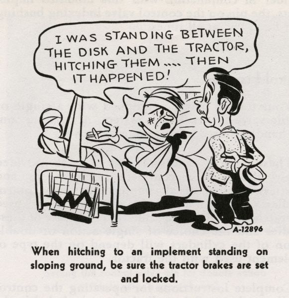 Cartoon from an International Harvester operator's manual. The cartoon is under the heading: "Hitching the Tractor to the Implement". The cartoon depicts a man wrapped in bandages lying in a bed and telling the man at his bedside: "I was standing between the disk and the tractor, hitching them... then it happened!" A caption under the cartoon reads: "When hitching to an implement standing on sloping ground, be sure the tractor brakes are set and locked."
