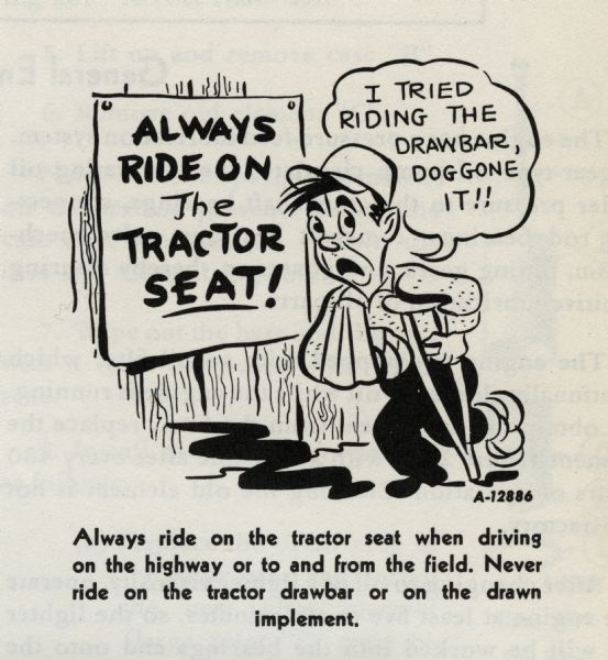 Cartoon from an International Harvester operator's manual. The cartoon depicts a man with his arm in a sling and using a crutch saying: "I tried riding the drawbar, doggone it!!" while passing a sign that says: "Always ride on the tractor SEAT!" A caption below the cartoon reads: "Always ride on the tractor seat when driving on the highway or to and from the field. Never ride on the tractor drawbar or on the drawn implement."