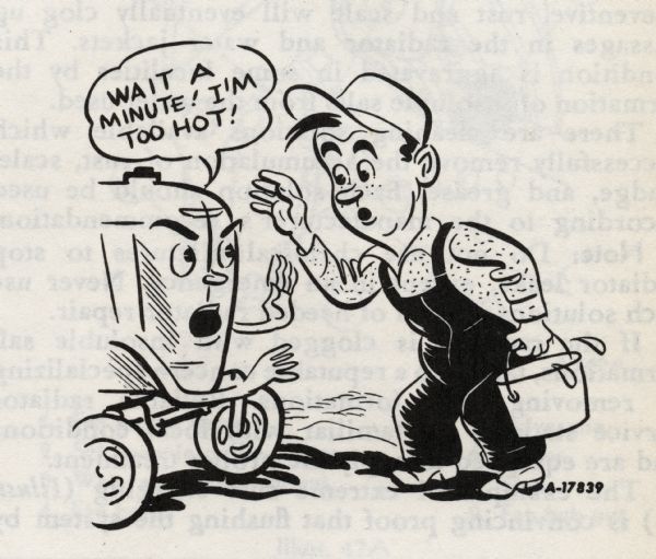Cartoon from an International Harvester operator's manual. The cartoon appears under the heading: "Filling the Cooling System". The cartoon depicts a man carrying a pail of water and approaching a personified tractor who is saying: "Wait a minute! I'm too hot!"
The caption under the cartoon reads: "If the motor overheats, allow the engine to cool off before removing the cap to fill the radiator. When removing the cap, be extremely careful to avoid being scalded by steam which has built up pressure in the radiator."