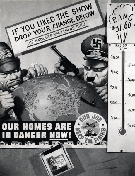 Photographic copy of a poster made by International Harvester's advertising department to solicit funds for the International Harvester Company's World War II servicemen. The poster features caricatures of a Japanese soldier (possibly Hideki Tojo) and a Nazi soldier (Adolf Hitler) crouched on either side of the United States on a globe. The poster's text reads: "If You Liked the Show Drop Your Change Below for Harvester Servicemen's Fund," "Our Homes are in Danger Now!," and "Our Job - Keep 'Em Firing."