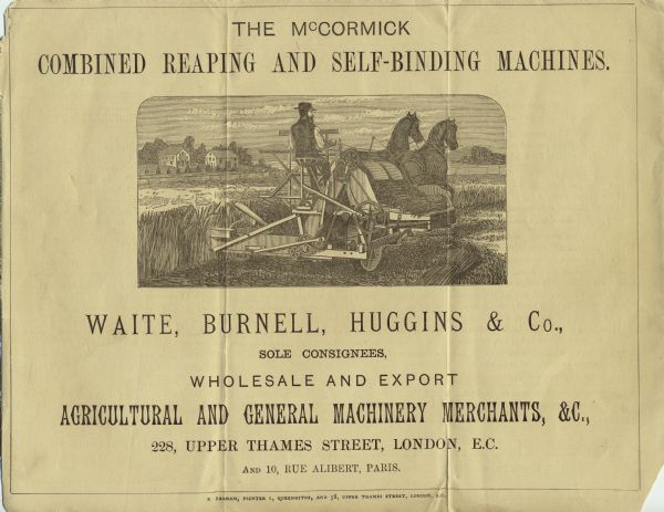 Advertisement for the McCormick Combined Reaping and Self-Binding Machines, as manufactured by the McCormick Harvesting Machine Company [or possibly C.H. and L.J. McCormick] and sold by the London firm of Waite, Burnell, Huggins & Company. Features an engraved illustration of a man operating a McCormick wire grain binder with two horses.