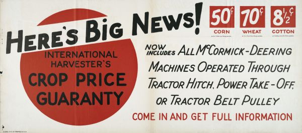 Poster for International Harvester advertising a crop price guarantee on corn, wheat, and cotton. The text on the poster reads: "Here's Big News! International Harvester's Crop Price Guaranty. 50 cents Corn, for No.2 Yellow corn, Chicago quotation; 70 cents Wheat, for No.2 Hard wheat, Chicago quotation; 8 1/2 cents Cotton, for Middling cotton, New Orleans quotation. Now includes all McCormick-Deering machines operated through tractor hitch, power take-off, or tractor belt pulley. Come in and get full information."
