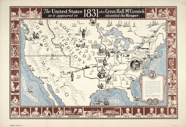Map created by International Harvester entitled: "The United States as it appeared in 1831 when Cyrus Hall McCormick invented the Reaper." The map pinpoints items of interest, including Native American peoples, cities, and the site of McCormick's Virginia farm. Around the edges are small images showing the state of technology in 1831, in addition to well-known persons' ages at the time of the reaper invention. The map was one of many advertising images used by International Harvester to demonstrate the long history of the company in terms of agricultural innovation.
