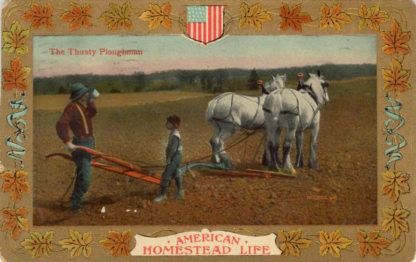 Color postcard decorated on the border with autumn-colored leaves and an American flag crest on the top, center, and a banner which reads, "American Homestead Life" on the bottom center. The border encircles a color illustration of a man, drinking a beverage, possibly delivered by the child in the picture (?). The man is standing behind a horse-drawn walking plow. The caption in the upper left reads: "The Thirsty Ploughman."