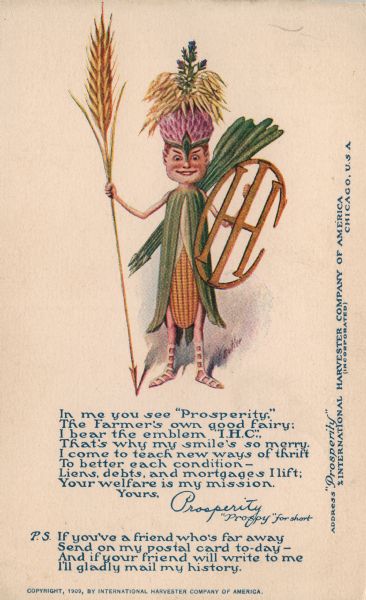 Postcard distributed by International Harvester Co. showing a color illustration of a a little man with a corn cob body, a shield in the shape of the International Harvester logo, and a spear made of a stalk of grain. The figure — named "Prosperity," or "Prospy" — appeared frequently in company advertising of the time. Below the fairy is a poem/letter which reads: 

"In me you see 'Prosperity,'
The Farmer's own good fairy;
I bear the emblem 'I.H.C.',
That's why my smile's so merry,
I come to teach new ways of thrift
To better each condition -
Liens, debts, and mortgages I lift;
Your welfare is my mission."

"Yours, Prosperity
'Prospy' for short"

"P.S. If you've a friend who's far away
Send on my postal card to-day -
And if your friend will write to me
I'll gladly mail my history."