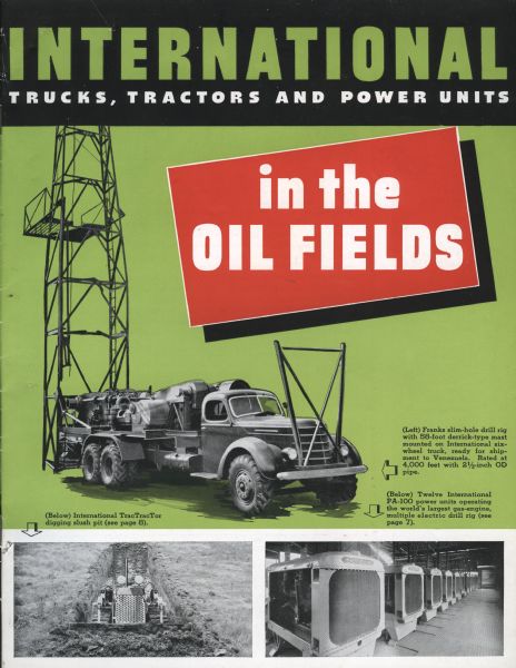 Cover of an advertising brochure for International trucks, tractors and power units equipped for work in oil fields. Includes illustrations of an International truck hauling oil field equipment, an International TracTracTor (crawler tractor) digging a slush pit, and twelve International PA-100 power units. Original caption reads: "International Trucks, Tractors and Power Units in the Oil Fields. (left) Franks slim-hole drill rig with 58-foot derrick type mast mounted on International six-wheel truck, ready for shipment to Venezuela. Rated at 4,000 feet with 2 1/2-inch OD pipe. (Below) International TracTracTor digging slush pit (see page 8.) (Below) Twelve International PA-100 power units operating the world's largest gas-engine multiple electric drill rig (see page 7.)"