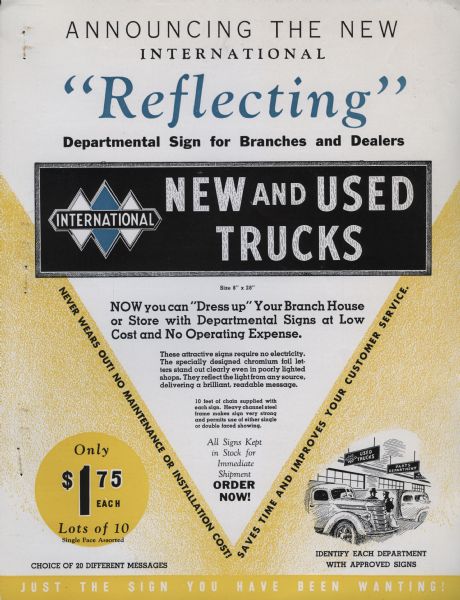 Sales brochure describing signs for International Harvester dealerships. Includes the International Triple Diamond logo. Original caption reads: "Announcing the new International 'reflecting' departmental sign for branches and dealers new and used trucks size 8" x 28" Now you can 'Dress up' your branch house or store with departmental signs at low cost and no operating expense. These attractive signs require no electricity. The specially designed chromium foil letters stand out clearly even in poorly lighted shops.  They reflect the light any source, delivering a brilliant, readable message. 10 feet of chain supplied with each sign. Heavy channel steel frame makes sign very strong and permits use of either single or double faced showing. All signs kept in stock for immediate shipment order now. Never wears out! No maintenance or installation cost!  Saves time and improves your customer service. Only $ 1.75 each lots of 10 single face assorted. Identify each department with approved signs. Just the sign you have been wanting."