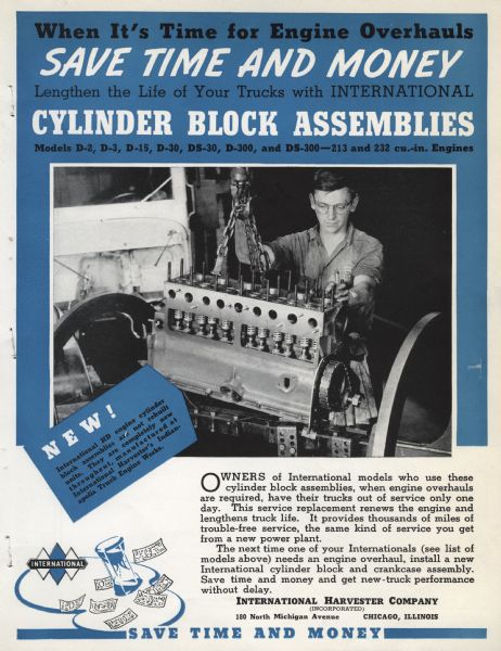 Advertising brochure for International truck cylinder block assemblies. Includes a photograph of a man hoisting an engine block and the following text: "When it's time for engine overhauls save time and money lengthen the life of your trucks with International cylinder block assemblies Model D-2, D-3, D-15, D-30, D-300, DS-300-213 and 232 cu. in engines. New! International HD engine cylinder block assemblies are not rebuilt units. They are completely new throughout, manufactured at International Harvester's Indianapolis truck engine works. Owners of International models who use these cylinder block assemblies, when engine overhauls are required, have their trucks out of service only one day. This service replacement renews the engine and lengthens truck life. It provides thousands of miles of trouble-free service, the same kind of service you get from a new power plant,  The next time one of your Internationals (see list of models above) needs an engine overhaul, install a new International cylinder block and crankcase assembly. Save time and money and get new-truck performance without delay. International Harvester Company (Incorporated) 180 North Michigan Avenue, Chicago, Illinois. Save time and money."