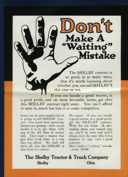 Back cover of an advertising brochure produced by the Shelby Tractor & Truck Company advertising Shelby tractors to potential salesmen. Features an illustration of an open hand. The advertisement reads: "Don't Make a 'Waiting' Mistake. The SHELBY contract is so good, in so many ways, that it's worth knowing about whether you can sell SHELBY'S this year or not. If you can handle a good tractor, at a good profit, and on most favorable terms, get after this SHELBY contract right away. You can't afford to miss it, much less lose it to some competitor..."