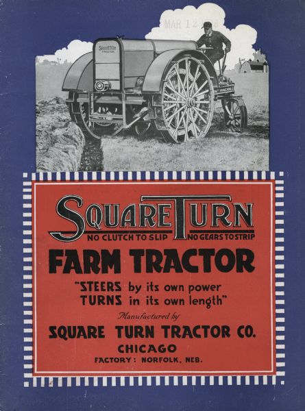 Front cover of a booklet produced by the Square Turn Tractor Company to advertise the Square Turn farm tractor. An illustration of a farmer using the tractor in a field is featured at top and a description below reads "Square Turn - No Clutch to Slip, No Gears to Strip - Farm Tractor. 'Steers by its own power, Turns in its own length' Manufactured by Square Turn Tractor Co. Chicago. Factory: Norfolk, Neb."