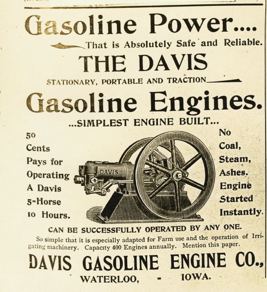 Advertisement for the Davis gasoline engine. An illustration of the engine is surrounded by text reading: "Gasoline Power....That is Absolutely Safe and Reliable. The Davis Stationary, Portable and Traction. Gasoline Engines. ...Simplest Engine Built... 50 Cents Pays for Operating A Davis 5-Horse 10 Hours. No Coal, Steam, Ashes, Engine Started Instantly. Can be Successfully Operated by Any One. So simple that it is especially adapted for Farm use and the operation of Irrigating machinery. Capacity 400 Engines annually. Mention this paper. Davis Gasoline Engine Co., Waterloo, Iowa."