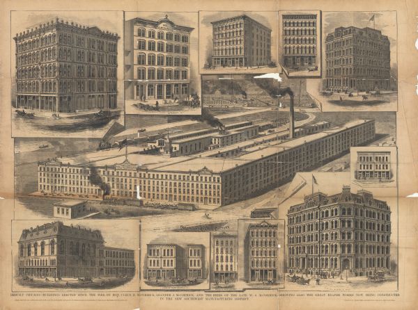 Collage depicting multiple McCormick buildings reconstructed or built after the Chicago Fire. The caption at bottom reads, "Rebuilt Chicago. — Buildings Erected Since the Fire by Hon. Cyrus H. McCormick, Leander J. McCormick, and the Heirs of the Late W.S. McCormick, Showing Also the Great Reaper Works Now Being Constructed in the New Southwest Manufacturing District. Steam Freight and Passenger Elevators, and Steam Warming Apparatus in These Buildings Furnished by the Crane Brothers Man'F'G Company. Baker & Co., Engravers. - Shniedewend, Lee & Co., Electrotypers." 

The buildings illustrated include: Northwest corner of Lake and Wabash; South Water Street; Northwest corner of Lake and Michigan; 19 & 21 Lake Street; Corner of Randolph and Dearborn; the "Great Reaper Factory" (McCormick Reaper Works); Kinzie between Clark(?) and Dearborn; Northeast corner of Clark and Kinzie ("Heirs of W.S. McCormick" [William S. McCormick]); Kinzie between Clark and Lasalle Streets; Wabash Avenue South of Jackson Street; State North of Madison Street; and Northeast corner of Clark and Washington Streets (Reaper Block).
