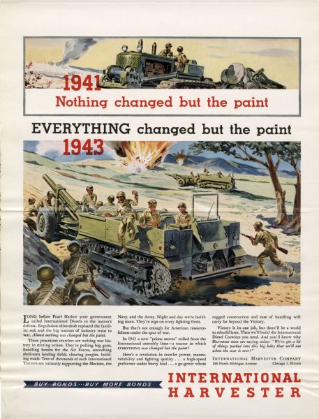 Advertisement with color illustrations for the 1943 "prime mover" reads: "1941 Nothing changed but the paint Everything changed but the paint 1943". The poster advertises tractors that are "a revelation in crawler power, maneuverability and fighting quality... a high-speed performer under heavy load... a go-getter whose rugged construction and ease of handling will carry far beyond the Victory." The advertisement looks ahead to the end of the war when the crawler will be needed to rebuild war damaged areas. The poster depicts a battle where the prime mover is transporting weapons and soldiers in a battle. In the distance is another prime mover and an explosion. The top of the poster offers a closer look at the front of the prime mover. Flap attached to the poster reads on front: "Battlegrounds Are Proving Grounds for INTERNATIONAL Post-War Power A Page in Leading National Magazines (Turn flap for publications, dates, and circulation)". The back of the flap reads: "This Advertisement Appears in These and Other National Magazines, with a Total Circulation of More Than TEN MILLION: Saturday Evening Post - January 22, Collier's Weekly - - January 29, Fortune Magazine - - February, Time Magazine - - -January 31, Forbes Magazine - - - February, Newsweek - - - - - February 7, United States News - -February 4, Business Week - - - January 29, Nation's Business - - - February".