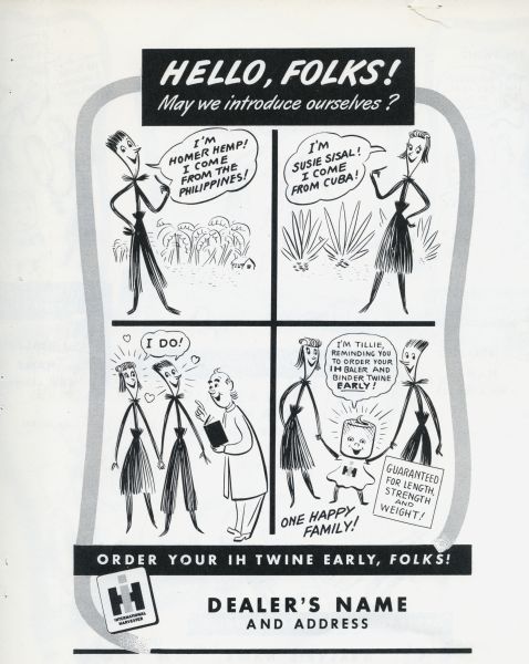Promotional advertisement available through the International Harvester Advertising Service for use by International Harvester dealers, part of the 1949 Twine Promotion. The advertisement tells the story of the Twine Promotion mascots, Homer Hemp, Susie Sisal, and Tillie Twine. In the advertisement the characters introduce their story in four panels: Homer Hemp comes from the Philippines, Susie Sisal comes from Cuba, the wedding of Homer Hemp and Susie Sisal, and the addition of Tillie Twine to their family. At the bottom of the advertisement is where the dealership name and address would appear.