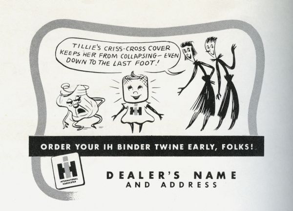 Promotional advertisement available through the International Harvester Advertising Service for use by International Harvester dealers, part of the 1949 Twine Promotion. The advertisement tells the story of the Twine Promotion mascots, Homer Hemp, Susie Sisal, and Tillie Twine. In the advertisement Susie Sisal brags that "Tillie's criss-cross cover keeps her from collapsing — even down to the last foot!". Next to Tillie Twine is a collapsed ball of twine. At the bottom of the advertisement is where the dealership name and address would appear.