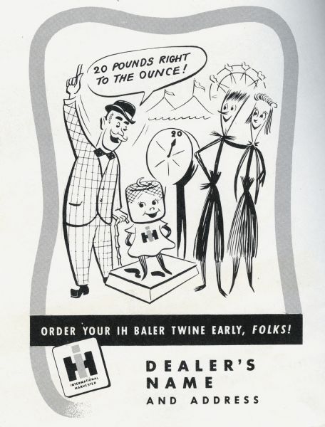 Promotional advertisement available through the International Harvester Advertising Service for use by International Harvester dealers, part of the 1949 Twine Promotion. The advertisement tells the story of the Twine Promotion mascots, Homer Hemp, Susie Sisal, and Tillie Twine. In the advertisement Tillie Twine is shown on a scale at a carnival weighing in at "20 pounds right to the ounce!" Homer Hemp and Susie Sisal look on approvingly at the size of their daughter. At the bottom of the advertisement is where the dealership name and address would appear.