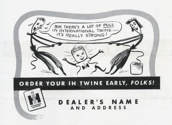 Promotional advertisement available through the International Harvester Advertising Service for use by International Harvester dealers, part of the 1949 Twine Promotion. The advertisement tells the story of the Twine Promotion mascots, Homer Hemp, Susie Sisal, and Tillie Twine. In the advertisement Homer Hemp and Susie Sisal are having a tug-of-war with twine while Tillie Twine stands happily between them. Homer Hemp is exclaiming: "Boy, there's a lot of pull in International twine.....it's really strong!" At the bottom of the advertisement is where the dealership name and address would appear.