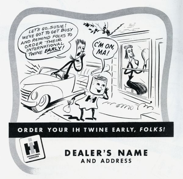 Promotional advertisement available through the International Harvester Advertising Service for use by International Harvester dealers, part of the 1949 Twine Promotion. The advertisement tells the story of the Twine Promotion mascots, Homer Hemp, Susie Sisal, and Tillie Twine. In the advertisement Susie Sisal is shown at home holding a mirror and applying lipstick while an impatient Homer Hemp calls from the car: "Let's go, Susie! We've got to get busy and remind folks to order their International Twine early!" Tillie Twine stands on the sidewalk holding a small bag, calling: "C'M ON, MA!" At the bottom of the advertisement is where the dealership name and address would appear.