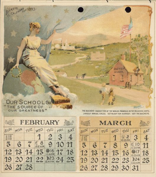 Calendar with the months of February and March, 1893. Features an illustration of a woman sitting on the top of a globe. She is holding a wreath, and is resting her feet on a stack of books. Below her feet it reads: "Our Schools. 'The source of our greatness.'" She is pulling aside a curtain to reveal a scene of school children walking towards a district school building, a man in a field with a horse, and high school and college buildings in the far background.