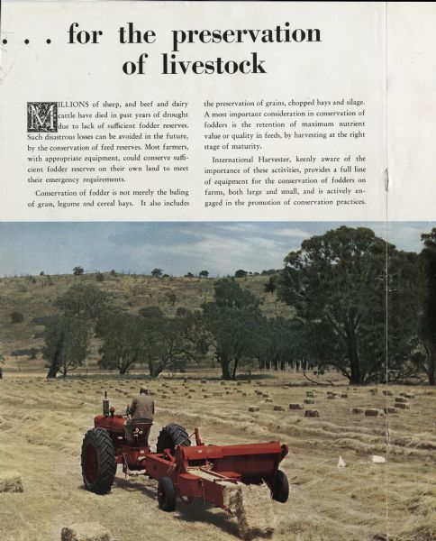 A man is driving a tractor with a hay baler attached in a hay field in Australia. The hay baler is producing hay bales. Original caption reads: ". . . for the preservation of livestock. Millions of sheep, and beef and airy cattle have died in past years of drought due to lack of sufficient fodder reserves. Such disastrous losses can be avoided in the future, by the conservation of feed reserves. Most farmers, with appropriate equipment, could conserve sufficient fodder reserves on their own land to meet their emergency requirements. Conservation of fodder is not merely the baling of grass, legume and cereal hays. it also includes the preservation of grains, chopped hays and silage. A most important consideration in conservation of fodders is the retention of maximum nutrient value or quality in feeds, by harvesting at the right stage of maturity. International harvester, keenly aware of the importance of these activities, provides a full line of equipment for the conservation of fodders on farms, both large and small, and in actively engaged in the promotion of conversation practices."