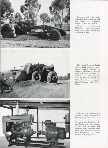 Three images depicting an AM tractor, a Hough Front-end Loader and a International Harvester power unit. Top image caption reads: "Extensively used in the building and maintenance of road and roadside drains, this "Greyhound Grader" is fast and versatile. The grader, built by Armstrong-Holland, is powered by an International AM Tractor manufactured at Geelong Works." Middle image caption reads: "The Hough Front-end Loader, which performs a variety of speedy digging, loading, carrying and dumping operations, ins manufactured in Australia by Fowler Constructions Ltd., under arrangement with the Frank G. Hough Co., U.S.A. It is powered by a specially adapted Geelong-Built AW-6 Tractor. Bottom image caption reads: "Power units fill a multiplicity of Australia's power requirements in both rural and urban areas. Organizations from factories to retail stores, from hospitals to picture theaters, assure the continuity of their electricity supply with emergency power generation equipment. This generator is operated by an International AU-6 manufactured at Geelong Works."