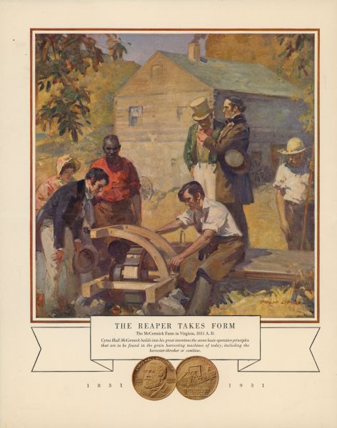 Back cover of an advertisement sheet, with a front page that reads: "International Harvester Celebrates <i>The Invention of the Reaper</i>". The color illustration features Cyrus Hall McCormick building the first reaper as a group of people look on. The text below the color illustration reads: "The Reaper Takes Form, The McCormick Farm in Virginia, 1831 A.D. <i>Cyrus Hall McCormick builds into his great invention the seven basic operative principles that are to be found in the grain harvesting machines of today, including the harvester-thresher or combine.</i>" At the bottom of the advertisement is the front and back of the Reaper Centennial Coin commemorating the one hundred year anniversary of the testing of the first reaper by Cyrus Hall McCormick. 1831-1931.