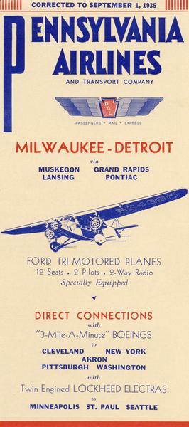 A schedule for the Milwaukee-Detroit route of Pennsylvania Airlines.  Pennsylvania Airlines, founded in 1931, became the successor to the "bridge across Lake Michigan" route when it purchased the Kohler Aviation Company.  Unlike Kohler, which had flown Loening amphibians across the lake, PA flew 12-seat Ford Tri-Motors, which, they assured passengers, would fly "fully loaded, using any two of the three motors." Other routes flew Lockheed Electras and "3-minute-a-mile Boeings." In 1936, Pennsylvania merged with Central Airlines to become Pennsylvania Central Airlines; in 1948, PCA became Capital Airlines.