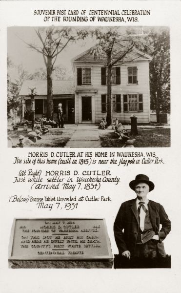 Souvenir postcard showing a view of the Cutler house and Morris D. Cutler. Caption reads: "Souvenir postcard of centennial celebration of the founding of Waukesha, Wis. Morris D. Cutler at his home in Waukesha, Wis. The site of this home ( built in 1845) is near the flag pole in Cutler Park. (At Right) Morris D. Cutler, first white settler in Waukesha County (arrived May 7, 1834). (Below) Bronze tablet unveiled at Cutler Park, May 7, 1934."