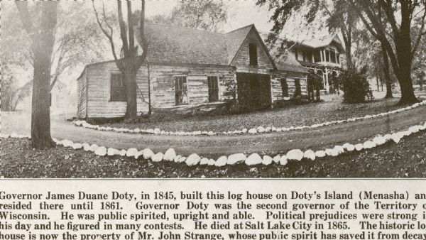 Doty's Loggery. Caption printed under image reads: "Governor James Duane Doty, in 1845, built this log house on Doty's Island (Menasha), and resided there until 1861. Governor Doty was the second governor of the Territory of Wisconsin. He was public spirited, upright and able. Political prejudices were strong in his day and he figured in many contests, he died at Salt Lake City in 1865. The historic log house is now the property of Mr. John Strange, whose public spirit has saved it from decay."