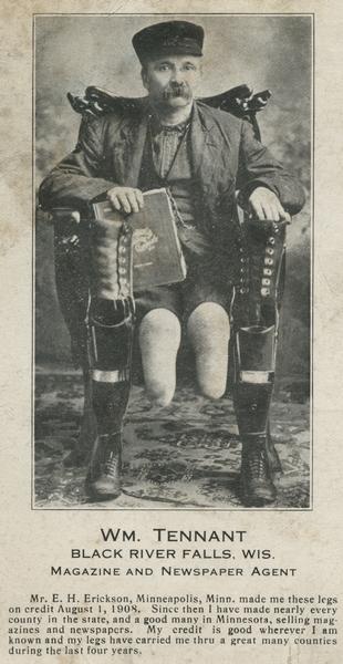 Studio portrait of William Tennant, a magazine and newspaper agent in Black River Falls, sitting in a chair holding a magazine.  His artificial legs are propped on either side of him, the stumps of his legs exposed. Copy beneath the image reads, "Mr. E. H. Erickson of Minneapolis, Minnesota made me these legs on credit, August 1, 1908. Since then I have made nearly every county in the state, and a good many in Minnesota, selling magazines and newspapers. My credit is good wherever I am known, and my legs have carried me thru a great many counties during the last four years."

This image is on the front of a postcard addressed to Chas. Van Schaick from Wm Tennant. The message says, "I have just arrived home if you have that picture Please deliver this afternoon or in the morning" It was posted on August 18th, 1914.