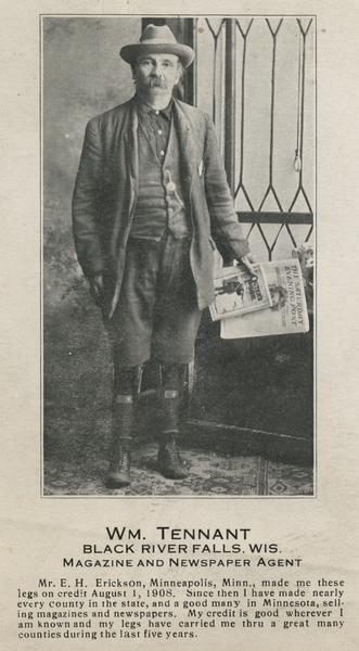 Portrait of William Tennant, a magazine and newspaper agent from Black River Falls who lost both legs below the knee. Here he is shown with his artificial limbs. Copy below image reads: "Mr. E.H. Erickson of Minneapolis, Minnesota made me these legs on credit, August 1, 1908. Since then I have made nearly every county in the state, and a good many in Minnesota, selling magazines and newspapers. My credit is good wherever I am known, and my legs have carried me thru a great many counties during the last five years."