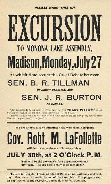 Handbill advertising two lectures at the Monona Lake Assembly, near Madison in July 1903.  First was a debate on "The Negro Problem" between Senator J.R. Burton of Kansas and Senator "Pitchfork Ben" Tillman of South Carolina.  Senator B.R. Tillman was known for his inflamnatory racist speech.  The handbill also announced a speech by Senator Robert M. La Follette, Sr., although the subject of La Follette's talk is not mentioned.  It urged the people to come hear his eloquent speech and "rally to do him honor."