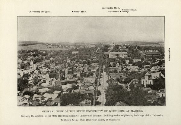 Elevated view looking west down State Street towards the University of Wisconsin. Caption reads: "General View of the State University of Wisconsin, at Madison. Showing the relation of the State Historical Society Library and Museum Building to the neighboring buildings of the University. (Published by the State Historical Society of Wisconsin.)" Locations identified are: University Heights. Ladies Hall. University Hall. Science Hall. Historical Library. Gymnasium.