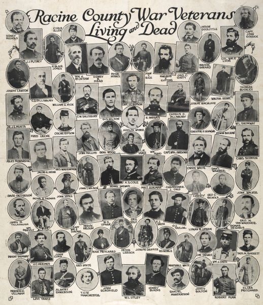 "Racine County War Veterans Living and Dead." Composite of small oval head and shoulders portraits, consisting of about 100 Union soldiers, all identified.
Row 1: Sidney Nichols, Cyrus Allen, Anson Doolittle, Capt. John Gossick
Row 2: J.J. Putney, R. Blair Jones, William H. McIntosh, Sidney B. Mead, Peter Myers, John T. Rice, Marquis F. Cutting, George C. Ginty, Brook Sheard, Col. William D. Lyon
Row 3: Joseph Lawton, C.D. Pillsbury, William G. Hyde, C.W. Salisbury, Gus Wilson. Capt. J.C. Gipson, E. Skewes, Cassius C. Pillsbury, Joseph Hinchliffe, Walter Stone, Thomas Buckley
Row 4: Dr. J.E. Murta, Fred Uecke, Oscar Gipson, John Phillips, Benjamin Wood, L.R. Vance, William Mayo, Capt. William L. Parsons, Chester P. Hopkins, Edwin Buchan, W.L. Shumway
Row 5: Miles Trowbridge, Jacob H. Near, George Wadsworth, Oren White, Daniel Warner, Charles Scoffin
Row 6: David Patterson, Peter D. Thomas, John Yates, John T. Wilson, Henry Skewes, A.S. Cole, Matt Gorman, Christopher L. Ord, John T. Christy, George C. Nichols, John Walker
Row 7: James M. Tillapaugh, William Priestly, Capt. William E. Strong, Fred K. Nelson, W.H. Upham, George Yout, H.J. Smith, O.J. Taylor, Lyman B. Upham, Thomas Degaris, George N. Van Wagener
Row 8: Dwight Shumway, J.C. Hermes, John Lunn, George White, Hugh Pritchard, Peter Lersch, Joseph Griffith, Edward Noble, Marshall White, Joe Skewes, William J. Smith, Thomas M. Barrett
Row 9: Frederic Ullman, Levi Yantz, Albert Emmerson, T.D.W. Manchester, John Schofield, W.L. Utley, Henry Burns, Samuel Manderson, James Bolton, Robert Pugh, Elias Pritchard.<>Peter D. Thomas is the only African-American.