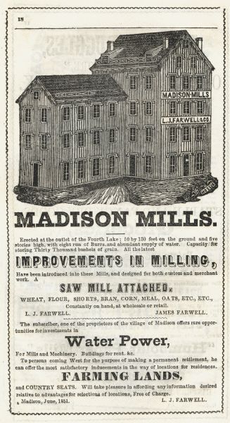 Engraving of the five-story tall mill erected at the outlet of the Yahara Creek by Leonard J. Farwell. This engraving appears in Statistics of Dane County, Wisconsin, with a Business Directory, in part, of the Village of Madison. Text reads, in part: "Madison Mills. Erected at the outlet of the Fourth Lake; 50 by 130 feet on the ground and five stories high, with eight run of Burrs, and abundant supply of water. Capacity for storing Thirty Thousand bushels of grain. All the latest Improvements in Milling, Have been introduced into these Mills, and designed for both custom and merchant work." Other headings in the advertisement are: "Saw Mill Attached," "Water Power," and "Farming Lands."