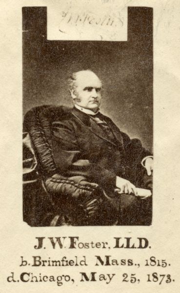 Reproduction of a carte-de-visite portrait of John Wells Foster (1815-1873, American geologist and paleontologist. In 1837, worked as assistant to the Geological Survey of Ohio, and later led a survey of the Lake Superior region with Josiah Dwight Whitney and Charles T. Jackson.  Caption under image reads, "J.W. Foster, LL.D. b. Brimfield Mass, 1815. d. Chicago, May 25, 1873."