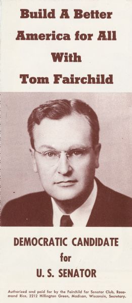 Campaign brochure issued by Thomas Fairchild after his victory in the 1952 Democratic Party primary over Henry S. Reuss.  Although Fairchild did not mention by name his Republican opponent, Senator Joseph R. McCarthy, Fairchild's policy statement on internal security was clearly framed with the senator in mind: "I believe in the relentless prosecution of spies, traitors, and subversives.  This job must be done within the framework of American principles of justice which protect the innocent while punishing the guilty."  For the most part, however, Fairchild campaigned on traditional bread and butter issues.  Thanks to a concerted campaign by the state party and help from organized labor, Fairchild ran a strong, but unsuccessful campaign.