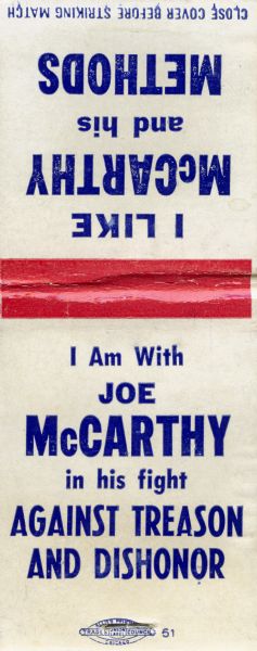 Match book cover distributed by the Superior Match Company of Chicago.  The front cover says, "I like McCarthy and his Methods.  I am with Joe McCarthy in his fight against treason and dishonor." The inside cover reads "I will not betray those who help me ferret out traitors - Joseph R. McCarthy.  Strike a light for Freedom."