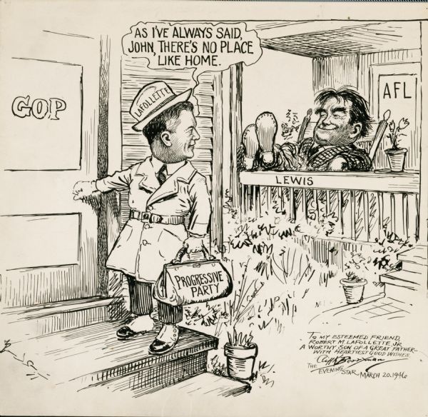 Original, inscribed political cartoon by Clifford K. Berryman, showing Robert M. La Follette, Jr., carrying the Wisconsin Progressive Party back to the Republican Party in which it had been an insurgent wing under La Follette's father, Robert M. La Follette, Sr.,  and a separate party since 1934.  The Progressives political fortunes had been waning and, although La Follette had been courted by the Democrats, at his urging the party voted to return to the Republican fold.  Ultimately this meant that La Follette had to run for re-election in 1946 against Joseph R. McCarthy, the endorsed Republican candidate, in the primary election.  McCarthy won in an upset victory and ultimately defeated his Democratic opponent. The caricature of John L. Lewis relates to the study of industrial espionage studied by the La Follette Civil Liberties Committee during the 1930s.