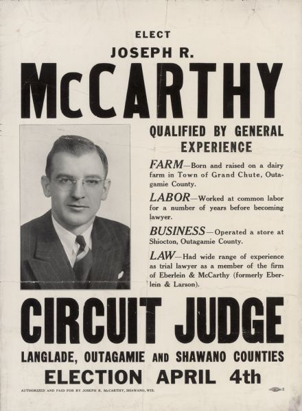 Campaign poster for Joseph R. McCarthy's campaign for circuit judge. McCarthy was considered an underdog in this race, but he campaigned successfully by drawing attention to the incumbent's age. At age 30 McCarthy was Wisconsin's youngest circuit judge. The judicial race was officially non-partisan, but it was well-known that two years before when McCarthy ran for district attorney he was an active Democrat.